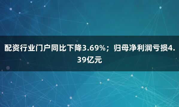 配资行业门户同比下降3.69%；归母净利润亏损4.39亿元