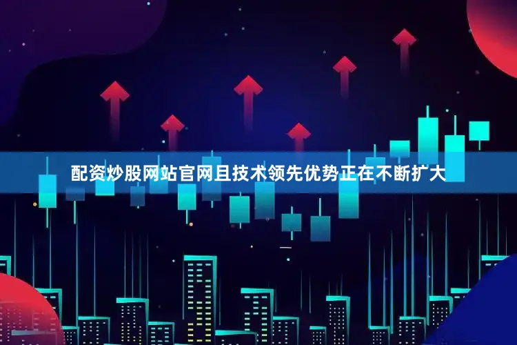 配资炒股网站官网且技术领先优势正在不断扩大