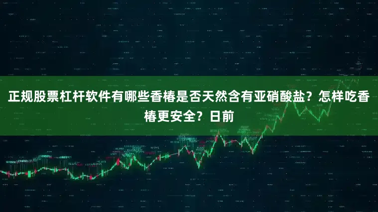 正规股票杠杆软件有哪些香椿是否天然含有亚硝酸盐？怎样吃香椿更安全？日前
