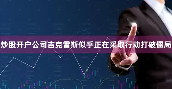炒股开户公司吉克雷斯似乎正在采取行动打破僵局