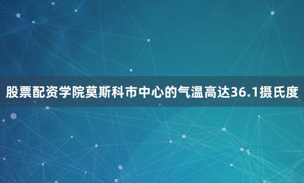 股票配资学院莫斯科市中心的气温高达36.1摄氏度