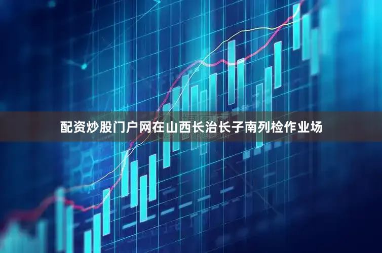 配资炒股门户网在山西长治长子南列检作业场