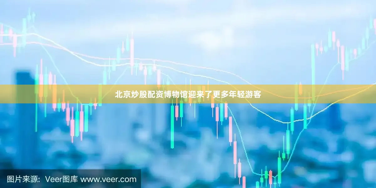 北京炒股配资博物馆迎来了更多年轻游客