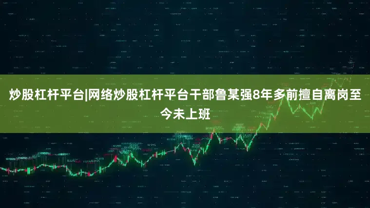炒股杠杆平台|网络炒股杠杆平台干部鲁某强8年多前擅自离岗至今未上班
