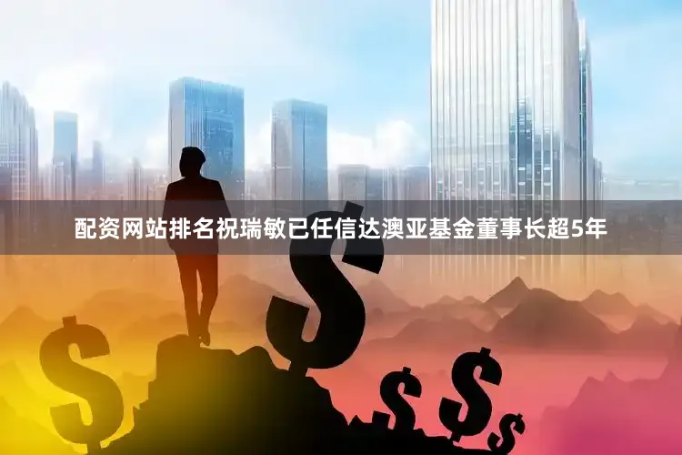 配资网站排名祝瑞敏已任信达澳亚基金董事长超5年