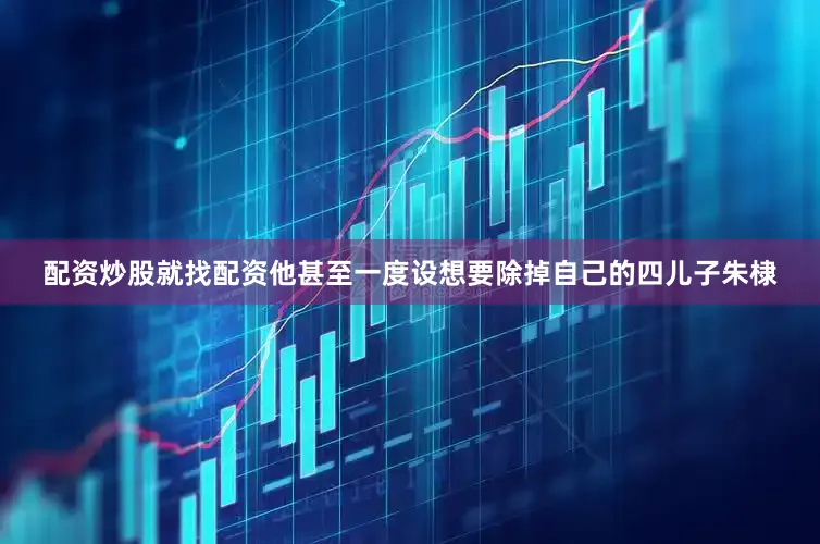 配资炒股就找配资他甚至一度设想要除掉自己的四儿子朱棣