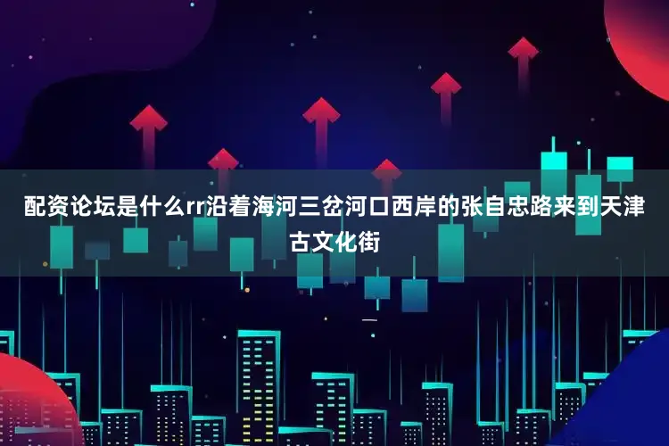 配资论坛是什么rr沿着海河三岔河口西岸的张自忠路来到天津古文化街