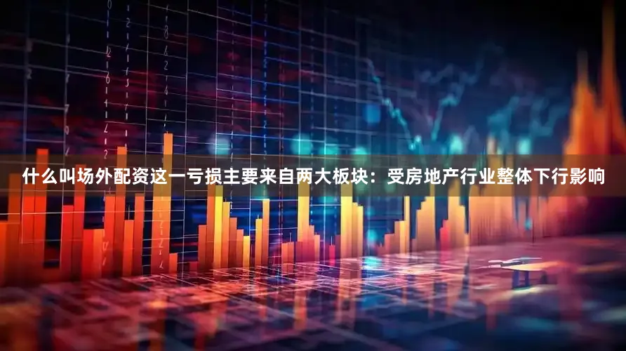 什么叫场外配资这一亏损主要来自两大板块：受房地产行业整体下行影响