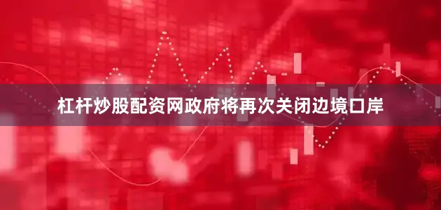 杠杆炒股配资网政府将再次关闭边境口岸